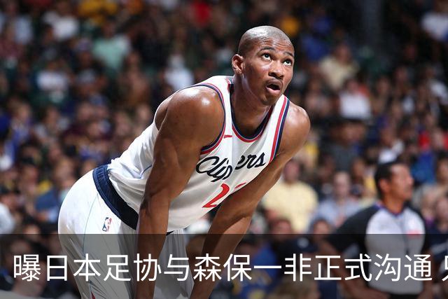 曝日本足协与森保一非正式沟通 只续约一年仅限亚洲杯