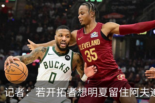 记者：若开拓者想明夏留住阿夫迪亚 需在补强同时保留空间灵活性