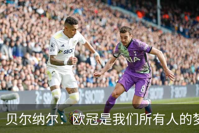 贝尔纳尔：欧冠是我们所有人的梦想 我愿意现在签约终身效力巴萨
